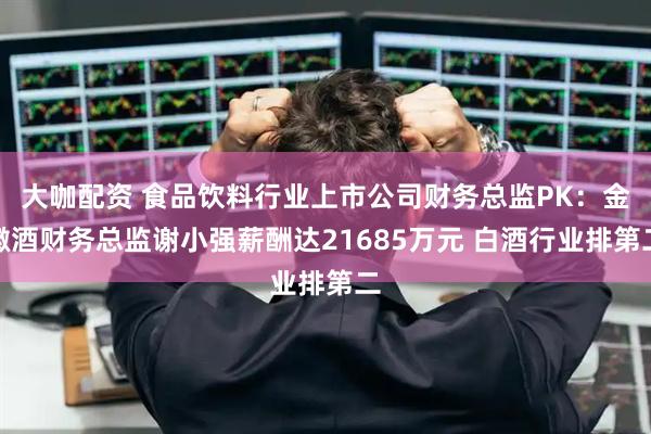 大咖配资 食品饮料行业上市公司财务总监PK：金徽酒财务总监谢小强薪酬达21685万元 白酒行业排第二