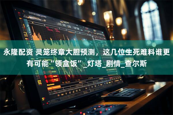 永隆配资 灵笼终章大胆预测，这几位生死难料谁更有可能“领盒饭”_灯塔_剧情_查尔斯