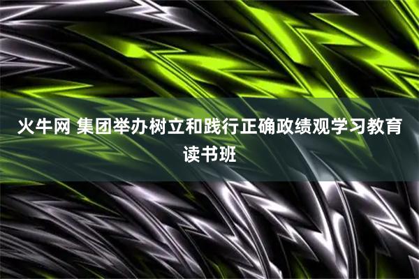 火牛网 集团举办树立和践行正确政绩观学习教育读书班