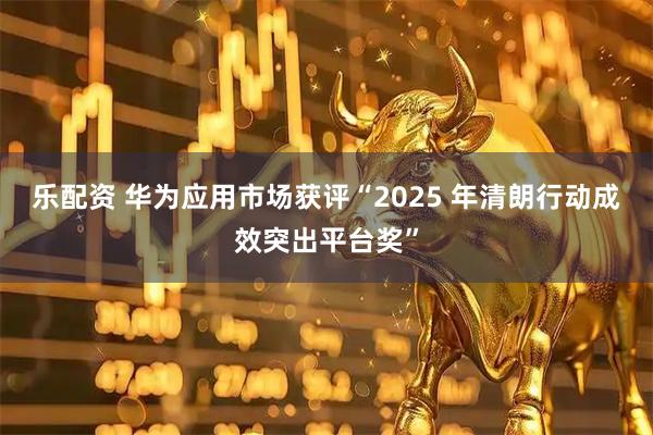 乐配资 华为应用市场获评“2025 年清朗行动成效突出平台奖”
