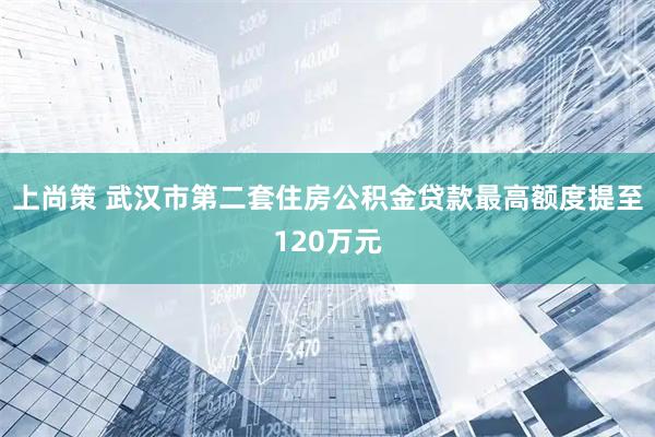 上尚策 武汉市第二套住房公积金贷款最高额度提至120万元