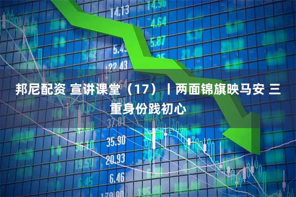 邦尼配资 宣讲课堂(17)丨两面锦旗映马安 三重身份践初心