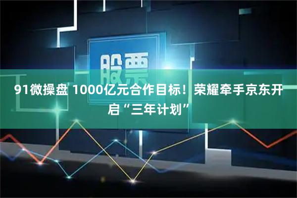 91微操盘 1000亿元合作目标！荣耀牵手京东开启“三年计划”
