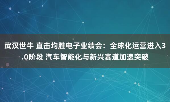 武汉世牛 直击均胜电子业绩会：全球化运营进入3.0阶段 汽车智能化与新兴赛道加速突破