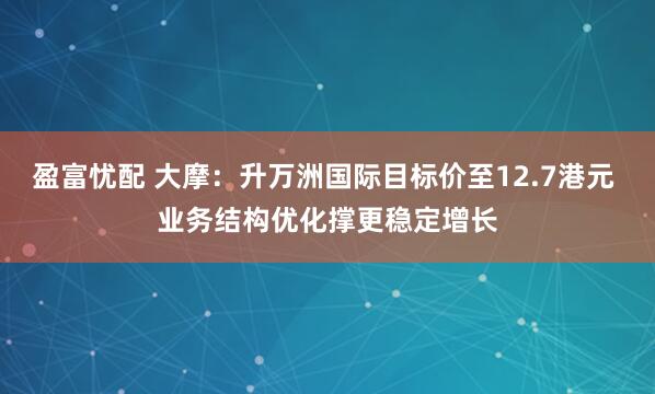 盈富忧配 大摩：升万洲国际目标价至12.7港元 业务结构优化撑更稳定增长