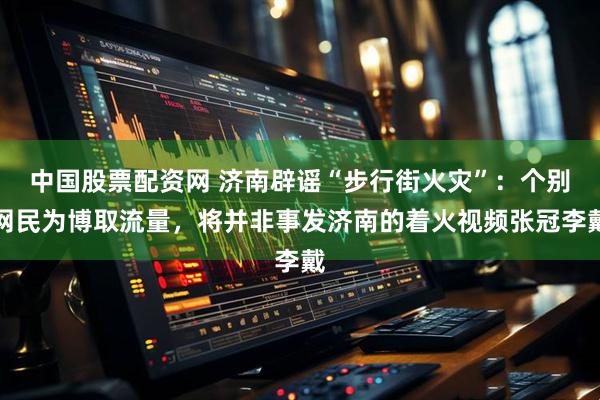 中国股票配资网 济南辟谣“步行街火灾”：个别网民为博取流量，将并非事发济南的着火视频张冠李戴