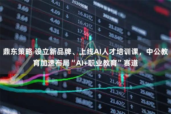 鼎东策略 设立新品牌、上线AI人才培训课，中公教育加速布局“AI+职业教育”赛道